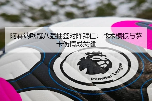 阿森纳欧冠八强抽签对阵拜仁：战术模板与萨卡伤情成关键