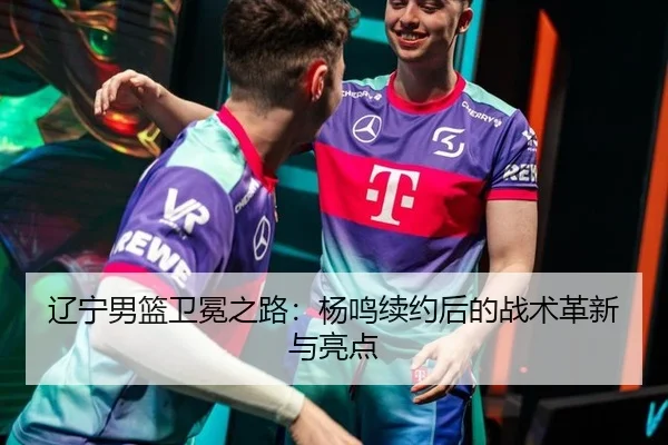 辽宁男篮卫冕之路：杨鸣续约后的战术革新与亮点