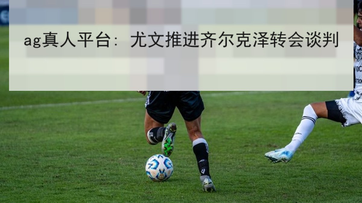 ag真人平台: 尤文推进齐尔克泽转会谈判
