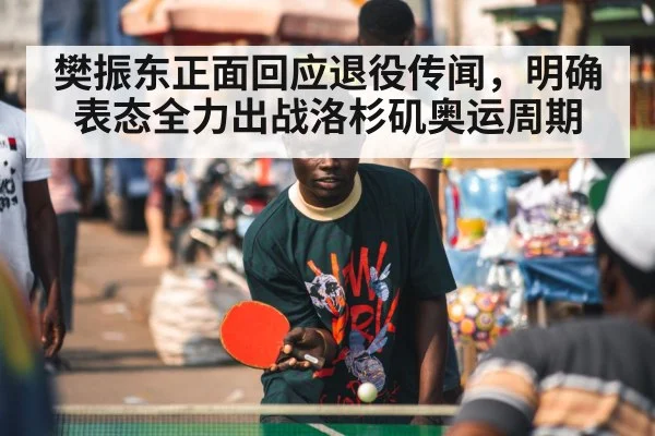 樊振东正面回应退役传闻，明确表态全力出战洛杉矶奥运周期