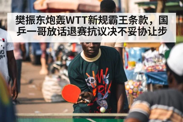 樊振东炮轰WTT新规霸王条款，国乒一哥放话退赛抗议决不妥协让步