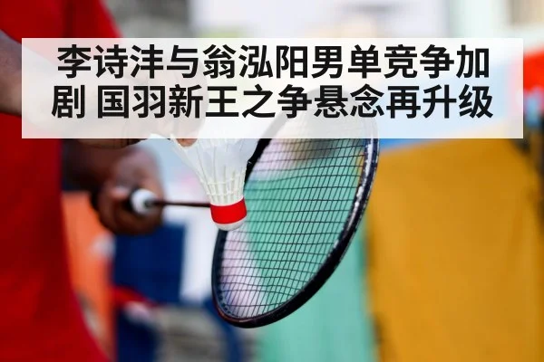李诗沣与翁泓阳男单竞争加剧 国羽新王之争悬念再升级
